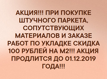 АКЦИЯ!!! ПРИ ПОКУПКЕ ШТУЧНОГО ПАРКЕТА, СОПУТСТВУЮЩИХ МАТЕРИАЛОВ И ЗАКАЗЕ РАБОТ ПО УКЛАДКЕ СКИДКА 100 РУБЛЕЙ НА М2!!! АКЦИЯ ПРОДЛИТСЯ ДО 01.12.2019 ГОДА!!!