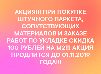 АКЦИЯ!!! ПРИ ПОКУПКЕ ШТУЧНОГО ПАРКЕТА, СОПУТСТВУЮЩИХ МАТЕРИАЛОВ И ЗАКАЗЕ РАБОТ ПО УКЛАДКЕ СКИДКА 100 РУБЛЕЙ НА М2!!! АКЦИЯ ПРОДЛИТСЯ ДО 01.11.2019 ГОДА!!!