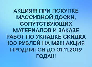 АКЦИЯ!!! ПРИ ПОКУПКЕ МАССИВНОЙ ДОСКИ, СОПУТСТВУЮЩИХ МАТЕРИАЛОВ И ЗАКАЗЕ РАБОТ ПО УКЛАДКЕ СКИДКА 100 РУБЛЕЙ НА М2!!! АКЦИЯ ПРОДЛИТСЯ ДО 01.11.2019 ГОДА!!!