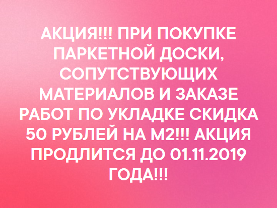 АКЦИЯ!!! ПРИ ПОКУПКЕ ПАРКЕТНОЙ ДОСКИ, СОПУТСТВУЮЩИХ МАТЕРИАЛОВ И ЗАКАЗЕ РАБОТ ПО УКЛАДКЕ СКИДКА 50 РУБЛЕЙ НА М2!!! АКЦИЯ ПРОДЛИТСЯ ДО 01.11.2019 ГОДА!!!